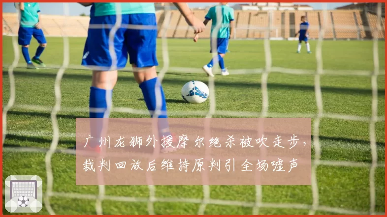 广州龙狮外援摩尔绝杀被吹走步,裁判回放后维持原判引全场嘘声