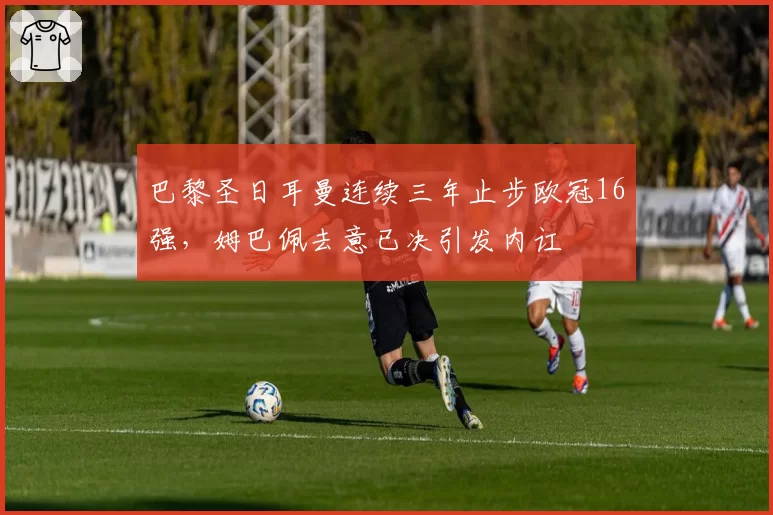 巴黎圣日耳曼连续三年止步欧冠16强,姆巴佩去意已决引发内讧