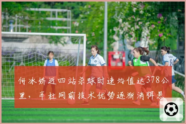 何冰娇近四站杀球时速均值达378公里，辛杜网前技术优势逐渐消弭悬念