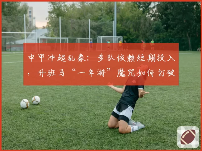 中甲冲超乱象：多队依赖短期投入，升班马“一年游”魔咒如何打破？