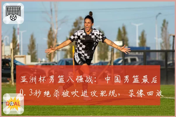 亚洲杯男篮八强战：中国男篮最后0.3秒绝杀被吹进攻犯规，录像回放显示被打手